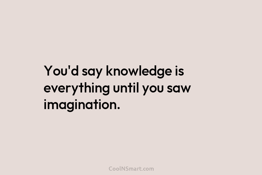 You’d say knowledge is everything until you saw imagination.