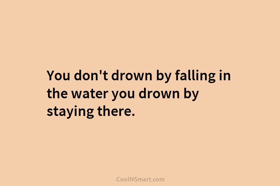 You don’t drown by falling in the water you drown by staying there.