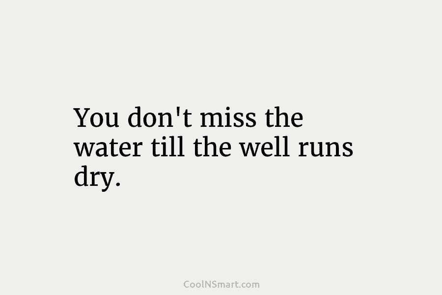 You don’t miss the water till the well runs dry.