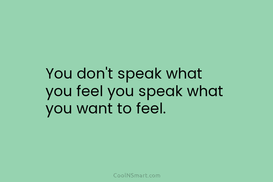 You don’t speak what you feel you speak what you want to feel.