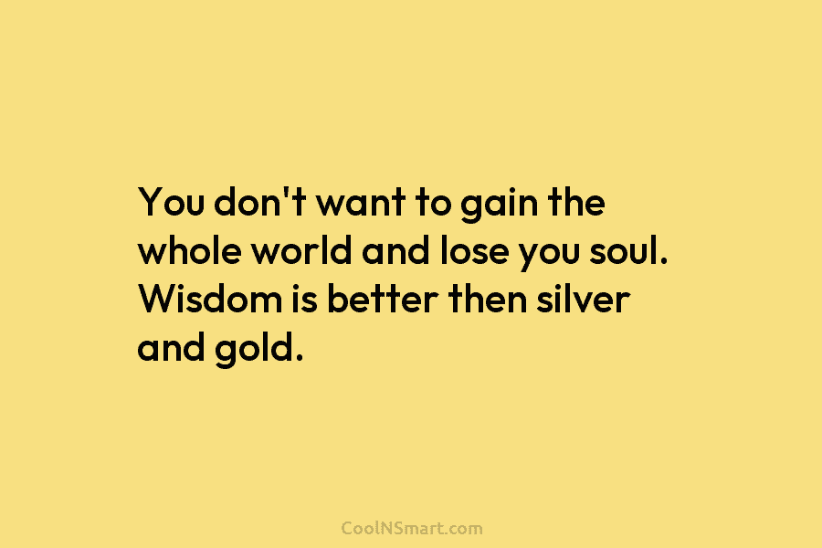 You don’t want to gain the whole world and lose you soul. Wisdom is better...