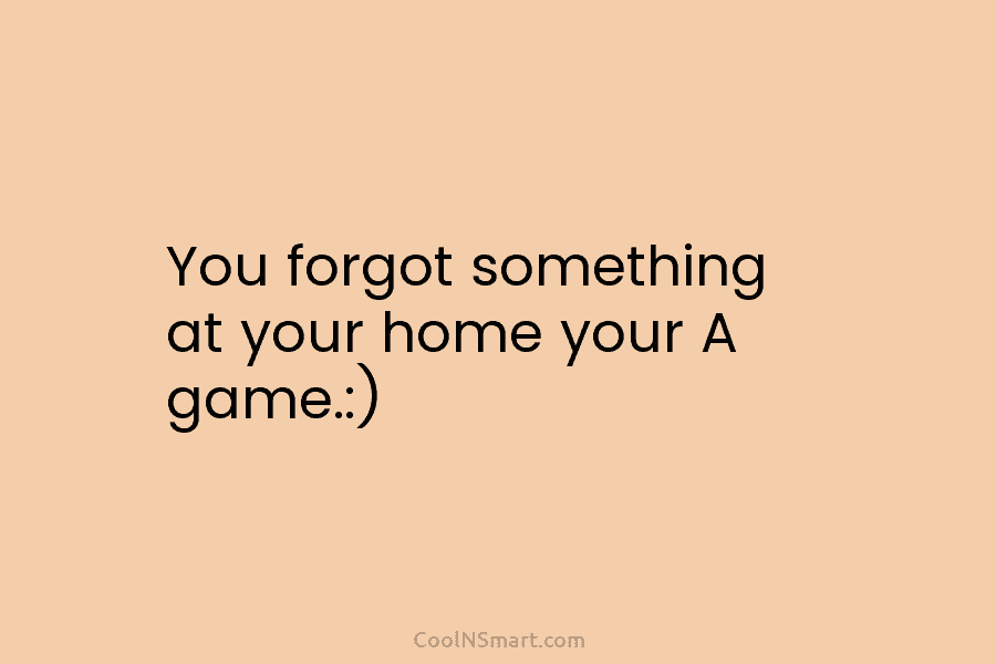 You forgot something at your home your A game.:)
