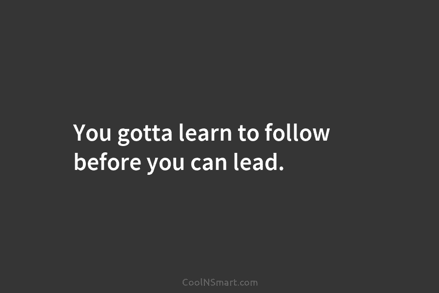 You gotta learn to follow before you can lead.