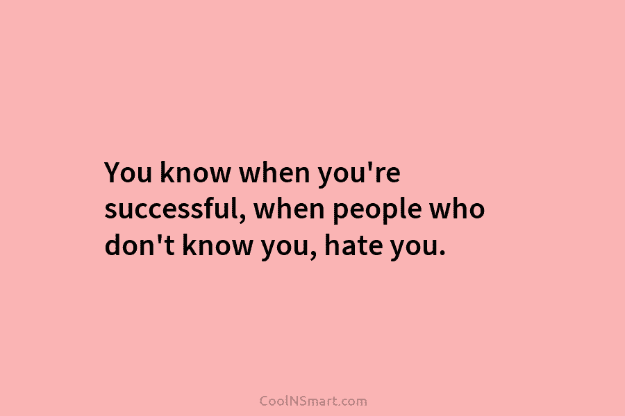 You know when you’re successful, when people who don’t know you, hate you.