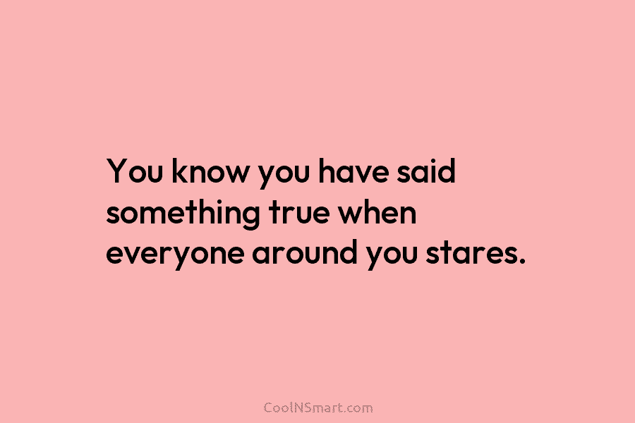 You know you have said something true when everyone around you stares.