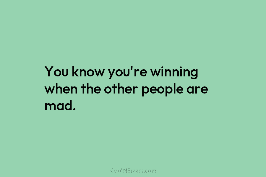 You know you’re winning when the other people are mad.