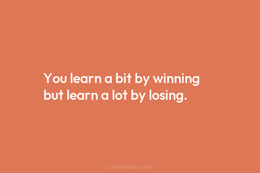 You learn a bit by winning but learn a lot by losing.