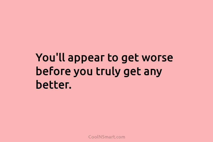 You’ll appear to get worse before you truly get any better.