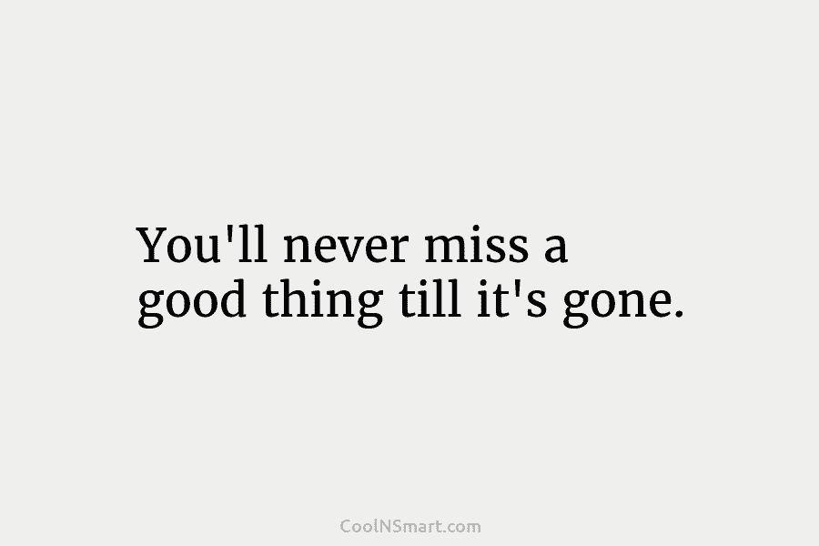 You’ll never miss a good thing till it’s gone.