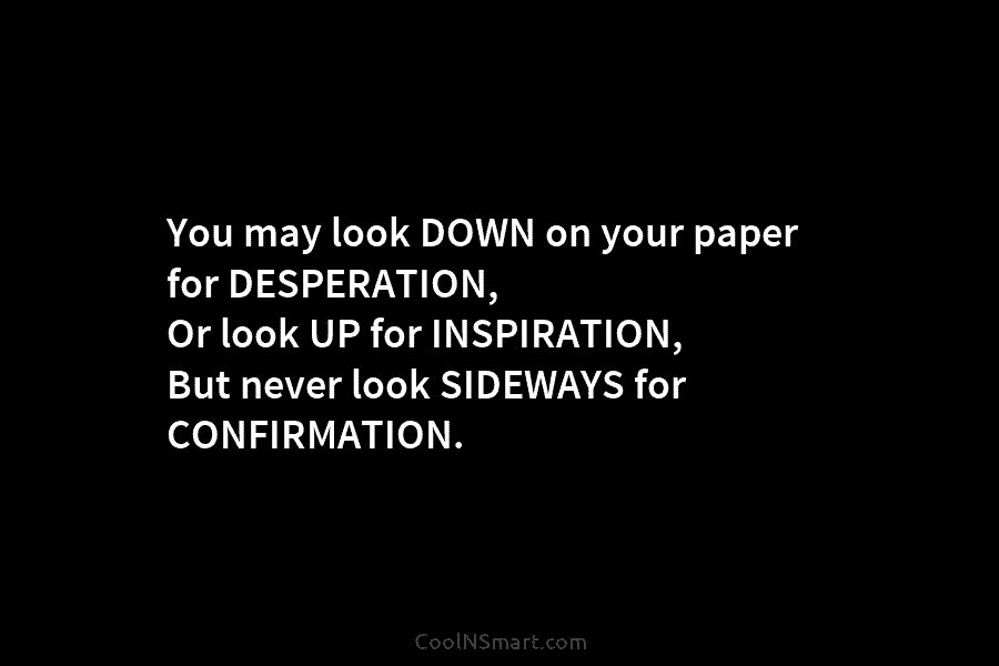 You may look DOWN on your paper for DESPERATION, Or look UP for INSPIRATION, But never look SIDEWAYS for CONFIRMATION.