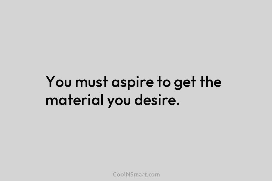 You must aspire to get the material you desire.