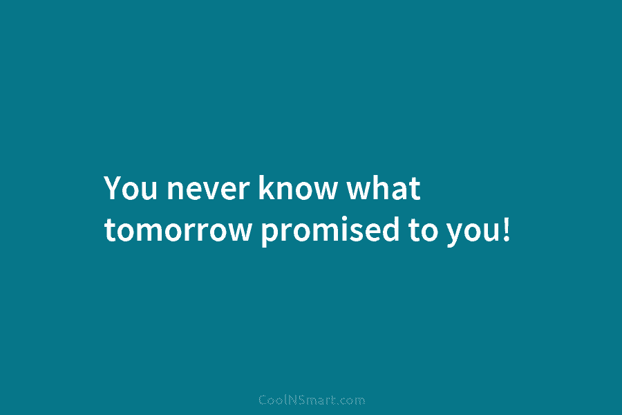You never know what tomorrow promised to you!