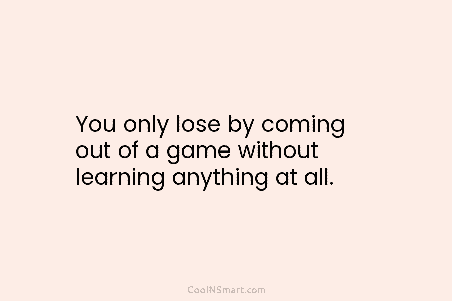 You only lose by coming out of a game without learning anything at all.