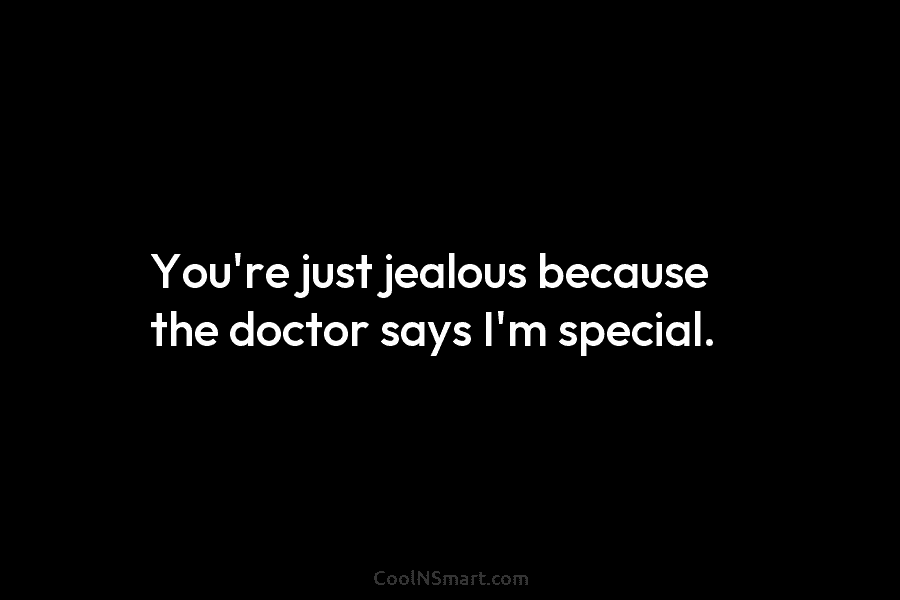 You’re just jealous because the doctor says I’m special.