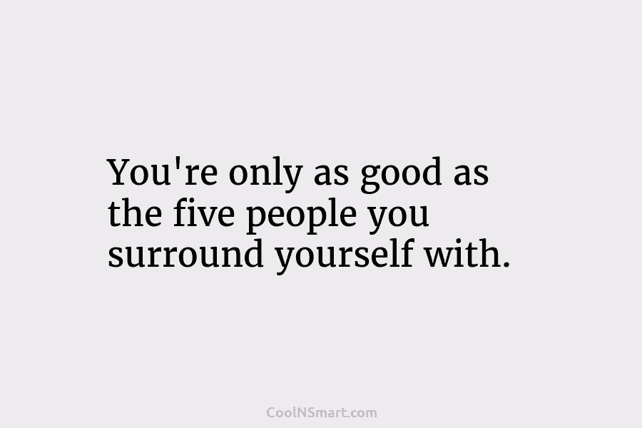 You’re only as good as the five people you surround yourself with.