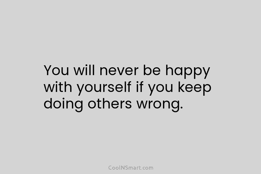 You will never be happy with yourself if you keep doing others wrong.