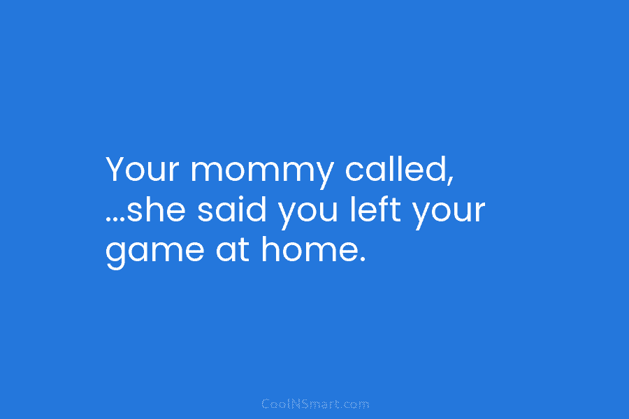 Your mommy called, …she said you left your game at home.