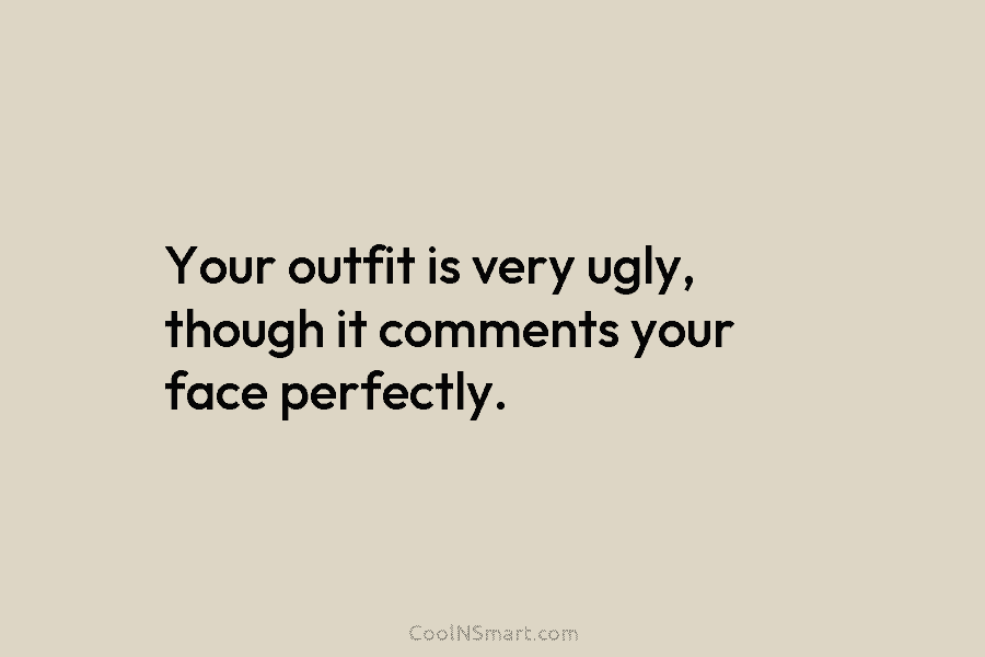 Your outfit is very ugly, though it comments your face perfectly.