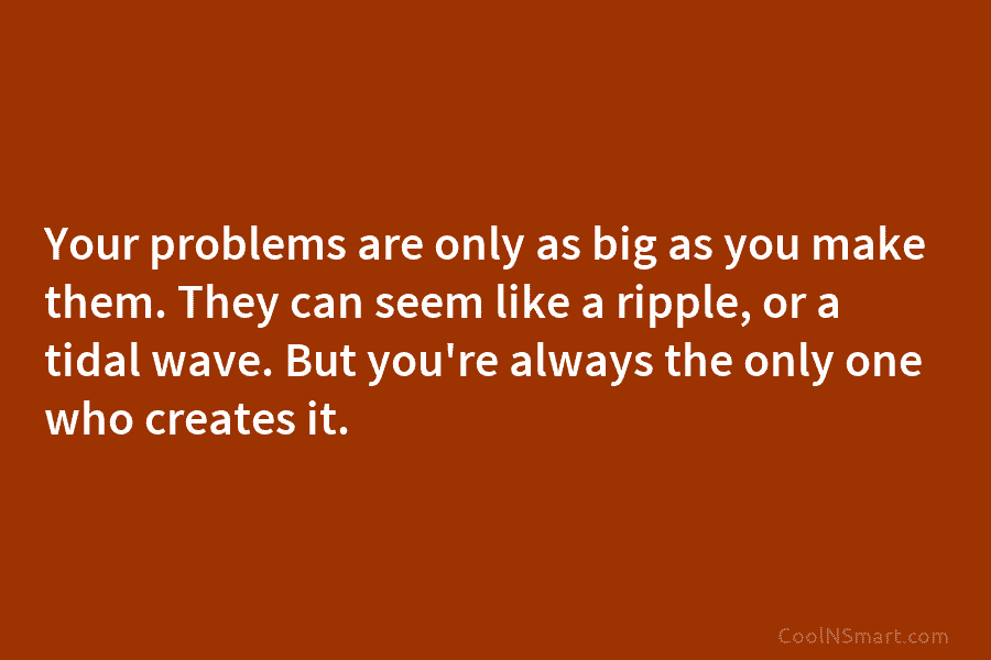 Your problems are only as big as you make them. They can seem like a ripple, or a tidal wave....